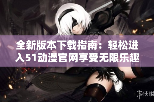 全新版本下载指南：轻松进入51动漫官网享受无限乐趣
