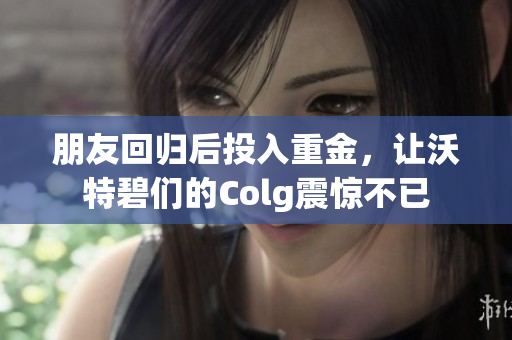 朋友回归后投入重金，让沃特碧们的Colg震惊不已