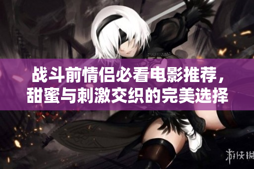 战斗前情侣必看电影推荐，甜蜜与刺激交织的完美选择