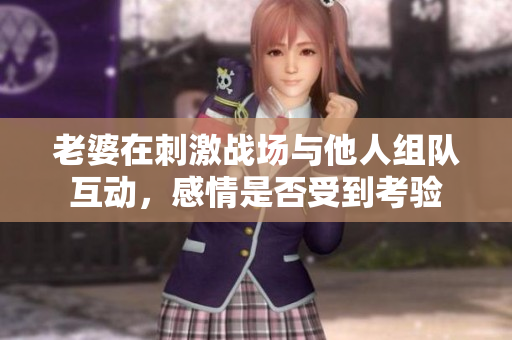 老婆在刺激战场与他人组队互动，感情是否受到考验