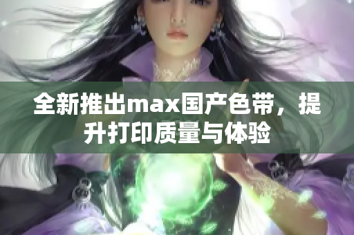 全新推出max国产色带，提升打印质量与体验