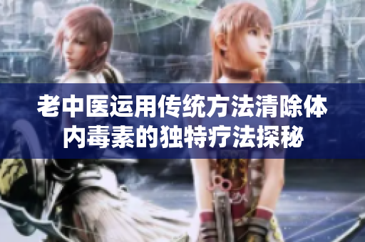 老中医运用传统方法清除体内毒素的独特疗法探秘