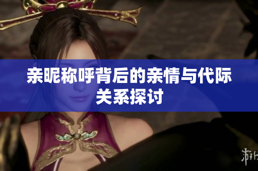 亲昵称呼背后的亲情与代际关系探讨