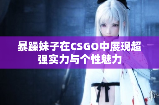 暴躁妹子在CSGO中展现超强实力与个性魅力