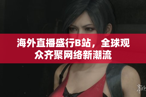 海外直播盛行B站，全球观众齐聚网络新潮流