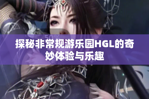 探秘非常规游乐园HGL的奇妙体验与乐趣