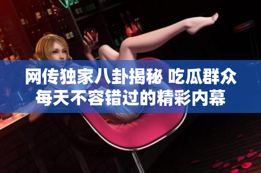 网传独家八卦揭秘 吃瓜群众每天不容错过的精彩内幕