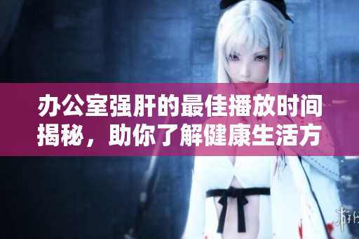办公室强肝的最佳播放时间揭秘，助你了解健康生活方式