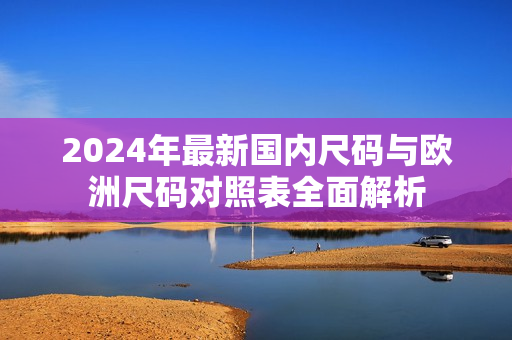 2024年最新国内尺码与欧洲尺码对照表全面解析
