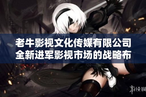 老牛影视文化传媒有限公司全新进军影视市场的战略布局解析