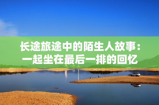 长途旅途中的陌生人故事：一起坐在最后一排的回忆