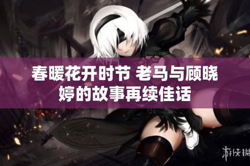 春暖花开时节 老马与顾晓婷的故事再续佳话