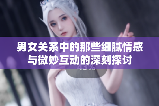 男女关系中的那些细腻情感与微妙互动的深刻探讨