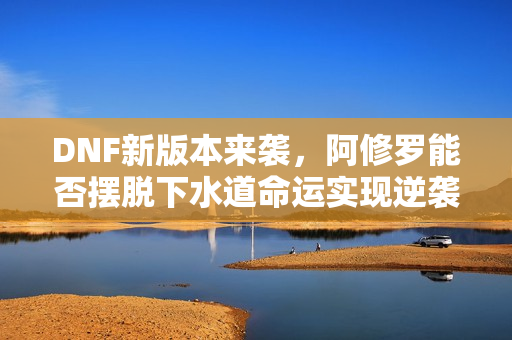 DNF新版本来袭，阿修罗能否摆脱下水道命运实现逆袭？