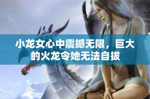 小龙女心中震撼无限，巨大的火龙令她无法自拔