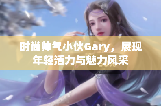 时尚帅气小伙Gary，展现年轻活力与魅力风采