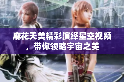 麻花天美精彩演绎星空视频，带你领略宇宙之美