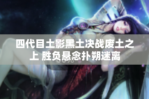 四代目土影黑土决战废土之上 胜负悬念扑朔迷离