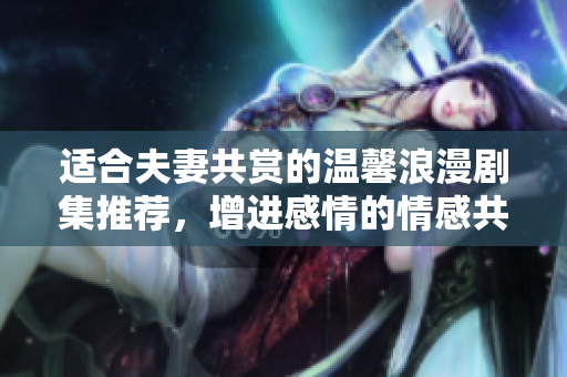 适合夫妻共赏的温馨浪漫剧集推荐，增进感情的情感共鸣之旅
