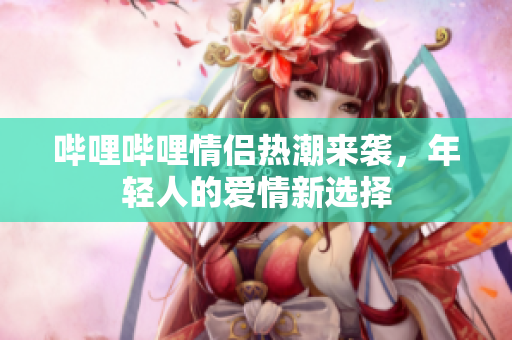 哔哩哔哩情侣热潮来袭，年轻人的爱情新选择
