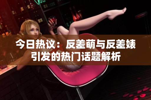今日热议：反差萌与反差婊引发的热门话题解析