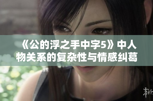 《公的浮之手中字5》中人物关系的复杂性与情感纠葛深度分析