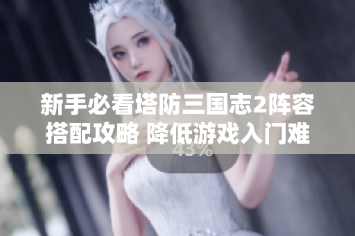 新手必看塔防三国志2阵容搭配攻略 降低游戏入门难度