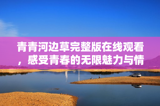 青青河边草完整版在线观看，感受青春的无限魅力与情感交织