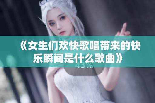 《女生们欢快歌唱带来的快乐瞬间是什么歌曲》