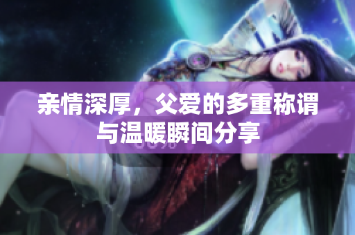 亲情深厚，父爱的多重称谓与温暖瞬间分享