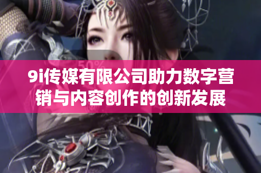 9i传媒有限公司助力数字营销与内容创作的创新发展