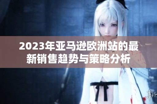 2023年亚马逊欧洲站的最新销售趋势与策略分析