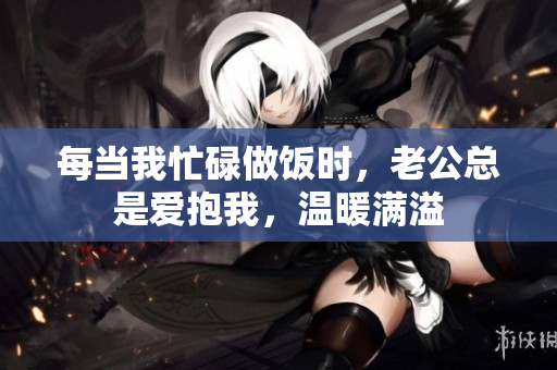 每当我忙碌做饭时，老公总是爱抱我，温暖满溢