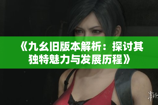 《九幺旧版本解析：探讨其独特魅力与发展历程》