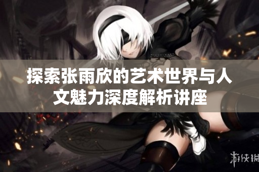 探索张雨欣的艺术世界与人文魅力深度解析讲座