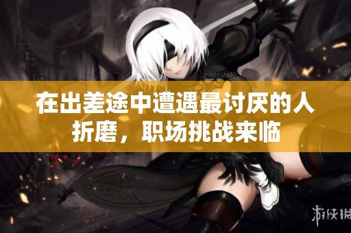 在出差途中遭遇最讨厌的人折磨，职场挑战来临