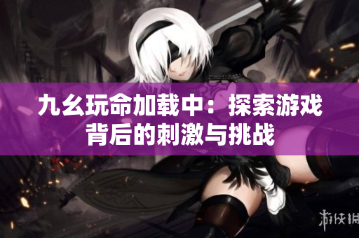 九幺玩命加载中：探索游戏背后的刺激与挑战