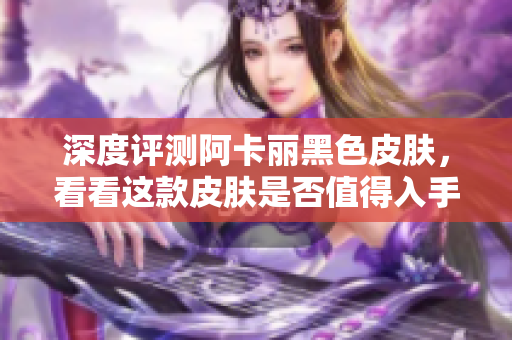 深度评测阿卡丽黑色皮肤，看看这款皮肤是否值得入手