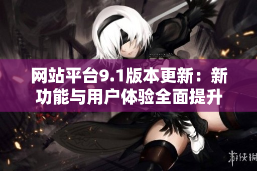 网站平台9.1版本更新：新功能与用户体验全面提升