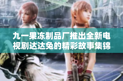 九一果冻制品厂推出全新电视剧达达兔的精彩故事集锦