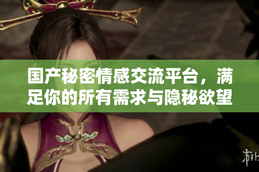国产秘密情感交流平台，满足你的所有需求与隐秘欲望