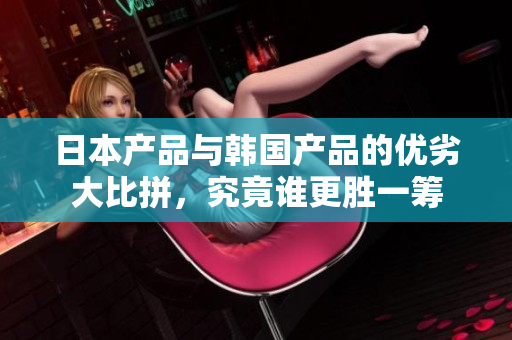 日本产品与韩国产品的优劣大比拼，究竟谁更胜一筹