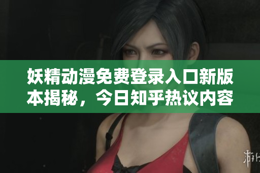 妖精动漫免费登录入口新版本揭秘，今日知乎热议内容盘点
