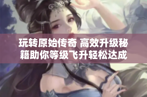 玩转原始传奇 高效升级秘籍助你等级飞升轻松达成