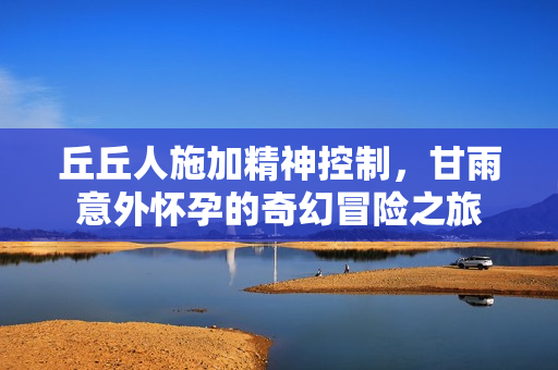 丘丘人施加精神控制，甘雨意外怀孕的奇幻冒险之旅