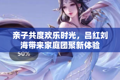 亲子共度欢乐时光，吕红刘海带来家庭团聚新体验