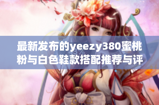 最新发布的yeezy380蜜桃粉与白色鞋款搭配推荐与评测