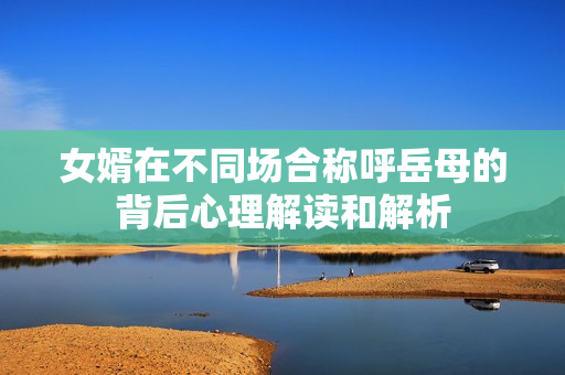 女婿在不同场合称呼岳母的背后心理解读和解析