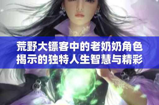 荒野大镖客中的老奶奶角色揭示的独特人生智慧与精彩故事