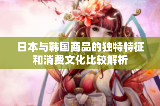日本与韩国商品的独特特征和消费文化比较解析